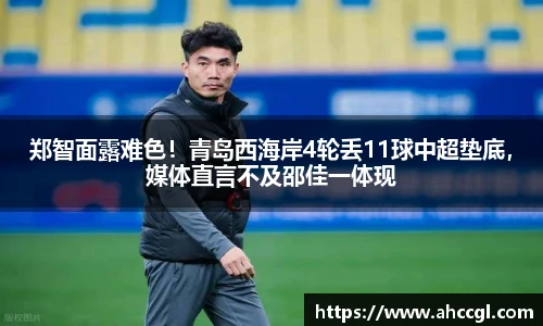 郑智面露难色！青岛西海岸4轮丢11球中超垫底，媒体直言不及邵佳一体现